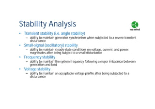 Stability Analysis
• Transient stability (i.e. angle stability)
– ability to maintain generator synchronism when subjected to a severe transient
disturbance
• Small-signal (oscillatory) stability
– ability to maintain steady-state conditions on voltage, current, and power
magnitudes after being subject to a small disturbance
• Frequency stability
– ability to maintain the system frequency following a major imbalance between
generation and load
• Voltage stability
– ability to maintain an acceptable voltage profile after being subjected to a
disturbance
 