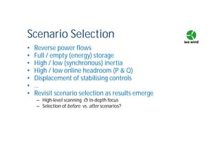 Scenario Selection
• Reverse power flows
• Full / empty (energy) storage
• High / low (synchronous) inertia
• High / low online headroom (P & Q)
• Displacement of stabilising controls
• …
• Revisit scenario selection as results emerge
– High-level scanning ð in-depth focus
– Selection of before vs. after scenarios?
 