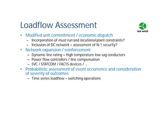 Loadflow Assessment
• Modified unit commitment / economic dispatch
– Incorporation of must run and locational plant constraints?
– Inclusion of DC network + assessment of N-1 security?
• Network expansion / reinforcement
– Dynamic line rating + High temperature low sag conductors
– Power flow controllers / line compensation
– SVC / STATCOM / FACTS devices / ...
• Probabilistic assessment of event occurrence and consideration
of severity of outcomes
– Time series loadflow – switching operations
 