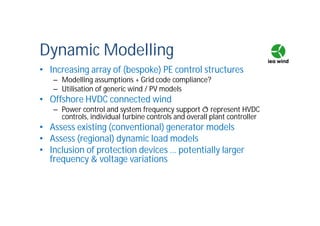 Dynamic Modelling
• Increasing array of (bespoke) PE control structures
– Modelling assumptions + Grid code compliance?
– Utilisation of generic wind / PV models
• Offshore HVDC connected wind
– Power control and system frequency support ð represent HVDC
controls, individual turbine controls and overall plant controller
• Assess existing (conventional) generator models
• Assess (regional) dynamic load models
• Inclusion of protection devices … potentially larger
frequency & voltage variations
 