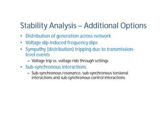 Stability Analysis – Additional Options
• Distribution of generation across network
• Voltage dip induced frequency dips
• Sympathy (distribution) tripping due to transmission-
level events
– Voltage trip vs. voltage ride through settings
• Sub-synchronous interactions
– Sub-synchronous resonance, sub-synchronous torsional
interactions and sub-synchronous control interactions
 