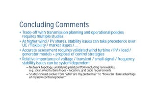 Concluding Comments
• Trade-off with transmission planning and operational policies
requires multiple studies
• At higher wind / PV shares, stability issues can take precedence over
UC / flexibility / market issues / …
• Accurate assessment requires validated wind turbine / PV / load /
generator models + proposal of control strategies
• Relative importance of voltage / transient / small-signal / frequency
stability issues can be system dependent
– Network topology, underlying plant portfolio including renewables,
e.g. solar, wind turbine types + location, grid code requirements
– Studies should evolve from ”what are my problems?” to ”how can I take advantage
of my new control options?”
 