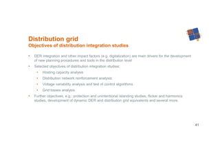 41
• DER integration and other impact factors (e.g. digitalization) are main drivers for the development
of new planning procedures and tools in the distribution level
• Selected objectives of distribution integration studies:
• Hosting capacity analysis
• Distribution network reinforcement analysis
• Voltage variability analysis and test of control algorithms
• Grid losses analysis
• Further objectives, e.g.: protection and unintentional islanding studies, flicker and harmonics
studies, development of dynamic DER and distribution grid equivalents and several more.
Distribution grid
Objectives of distribution integration studies
 