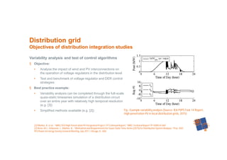 44
Variability analysis and test of control algorithms
§ Objective:
• Analyse the impact of wind and PV interconnections on
the operation of voltage regulators in the distribution level
• Test and benchmark of voltage regulator and DER control
strategies
§ Best practice example:
• Variability analysis can be completed through the full-scale
quasi-static timeseries simulation of a distribution circuit
over an entire year with relatively high temporal resolution
(e.g. [3])
• Simplified methods available (e.g. [2])
Distribution grid
Objectives of distribution integration studies
Fig.: Example variability analysis (Source: IEA PVPS Task 14 Report,
High penetration PV in local distribution grids, 2015)
[2] Mather, B. et al.: “NREL/SCEHigh Penetration PV IntegrationProject:FY13 Annual Report,” NRELTechnical Report TP-5D00-61269.
[3] Reno, M.J.; Deboever, J.; Mather, B.: “Motivation and Requirementsfor Quasi-StaticTime-Series (QSTS)for Distribution System Analysis,” Proc. IEEE
PES Power & Energy Society General Meeting, July 2017, Chicago, IL, USA.
 