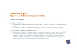 45
Grid losses analyses
§ Objective/ Motivation:
• Interconnection of wind/PV and other DER can have a significant impact on the distribution grid
losses
• Grid losses are often a key efficiency indicator of DSO by regulators in different countries
§ Best practice example/ Recommendation:
• Conventional methods for loss estimation are usually not suitable for power systems with DER
• Consideration of PV/Wind location and generation pattern important for grid loss analysis
• A detailed study of the grid losses for a certain number of representative distribution grids,
combined with statistical analysis or data-driven methods, is recommended to recognize the
large variation in the network characteristics of distribution grids
Distribution grid
Objectives of distribution integration studies
 