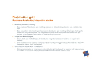 46
§ Modelling and data handling
• Best-practice of distribution grid modelling depends on detailed study objective and available input
data.
• Data acquisition, data handling and appropriate distribution grid modelling still a major challenge for
distribution integration studies. For comprehensive state-wide and system-wide distribution grid
studies, a high degree of automation for data handling is required.
§ Scope and Methodologies
• Scope, tools and methodologies for distribution integration studies will continue to expand and
develop.
• Well established best-practice examples and advanced planning procedures for distributed Wind/PV
integration studies partly still required.
§ Transmission-Distribution coordination
• Stronger coordination of transmission and distribution grid studies will be required with higher shares
of wind/PV to access the full capabilities and flexibilities of distributed resources.
Distribution grid
Summary distribution integration studies
 