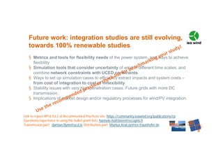§ Metrics and tools for flexibility needs of the power system, and ways to achieve
flexibility
§ Simulation tools that consider uncertainty of wind in different time scales, and
combine network constraints with UCED constraints
§ Ways to set up simulation cases to efficiently extract impacts and system costs –
from cost of integration to cost of inflexibility
§ Stability issues with very high penetration cases. Future grids with more DC
transmission.
§ Implications of market design and/or regulatory processes for wind/PV integration.
Future work: integration studies are still evolving,
towards 100% renewable studies
Link to report RP16 Ed.2 at Recommended Practices site: https://community.ieawind.org/publications/rp
Questions/experience in using the bullet point lists: hannele.holttinen@recognis.fi
Transmission part: damian.flynn@ucd.ie Distribution part: Markus.Kraiczy@iee.fraunhofer.de
 