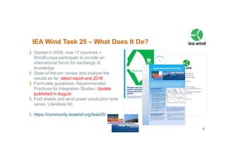 5VTT 2018
§ Started in 2006, now 17 countries +
WindEurope participate to provide an
international forum for exchange of
knowledge
§ State-of-the-art: review and analyze the
results so far: latest report end 2018
§ Formulate guidelines- Recommended
Practices for Integration Studies: Update
published in August
§ Fact sheets and wind power production time
series. Literature list.
§ https://community.ieawind.org/task25/
IEA Wind Task 25 – What Does It Do?
 