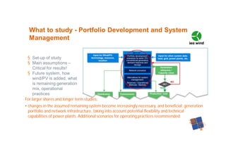 § Set-up of study
§ Main assumptions –
Critical for results!
§ Future system, how
wind/PV is added, what
is remaining generation
mix, operational
practices
What to study - Portfolio Development and System
Management
For larger shares and longer term studies:
• changes in the assumed remaining system become increasingly necessary, and beneficial: generation
portfolio and network infrastructure, taking into account potential flexibility and technical
capabilities of power plants. Additional scenarios for operating practices recommended
 