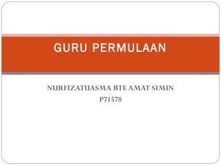 GURU PERMULAAN
NURFIZATUASMA BTE AMAT SIMIN
P71578

 