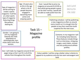 Task 15 –
Magazine
profile
Jack Laird
04/11/15
CN:1102
Age: 13 years plus
as this is the age
where a lot of
people become
engaged in
becoming more
active and
enjoying sports.
Gender: I am going to
aim my magazine
towards the male
population as
stereotypically, men
enjoy sport more than
women.
Type of magazine: I
will be aiming to
create a sports
magazine. It will be
an urban sports
type of magazine
featuring things
like parkour,
skating etc.
Publishing schedule: I will be publishing
a new magazine as often as around
every month as it is enough time for
people to buy then read then build
suspense for the next issue.
Cost: I would like to price my
magazine at around £3-£3.99 so
that whilst giving people a good
run for their money, I would still
be able to make profit from the
sales.
Contents: In my magazine I will
be including many features.
These features include things
such as interviews, intriguing
images, event dates, reviews
and also professional athlete
profiles.
Size: I will make my magazine around 22-26
pages long so that I can fit in all of the
articles from throughout the month.
Colour palette: I will be using a darker colour scheme to
appeal to my audience and also too seem extravagant and
bold.
 