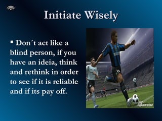 Initiate Wisely Don´t act like a blind person, if you have an ideia, think and rethink in order to see if it is reliable and if its pay off.