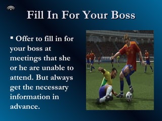 Fill In For Your Boss Offer to fill in for your boss at meetings that she or he are unable to attend. But always get the necessary information in advance.