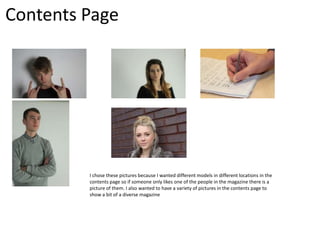 Contents Page

I chose these pictures because I wanted different models in different locations in the
contents page so if someone only likes one of the people in the magazine there is a
picture of them. I also wanted to have a variety of pictures in the contents page to
show a bit of a diverse magazine

 