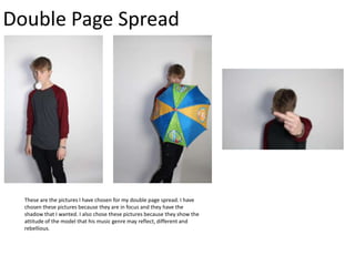 Double Page Spread

These are the pictures I have chosen for my double page spread. I have
chosen these pictures because they are in focus and they have the
shadow that I wanted. I also chose these pictures because they show the
attitude of the model that his music genre may reflect, different and
rebellious.

 
