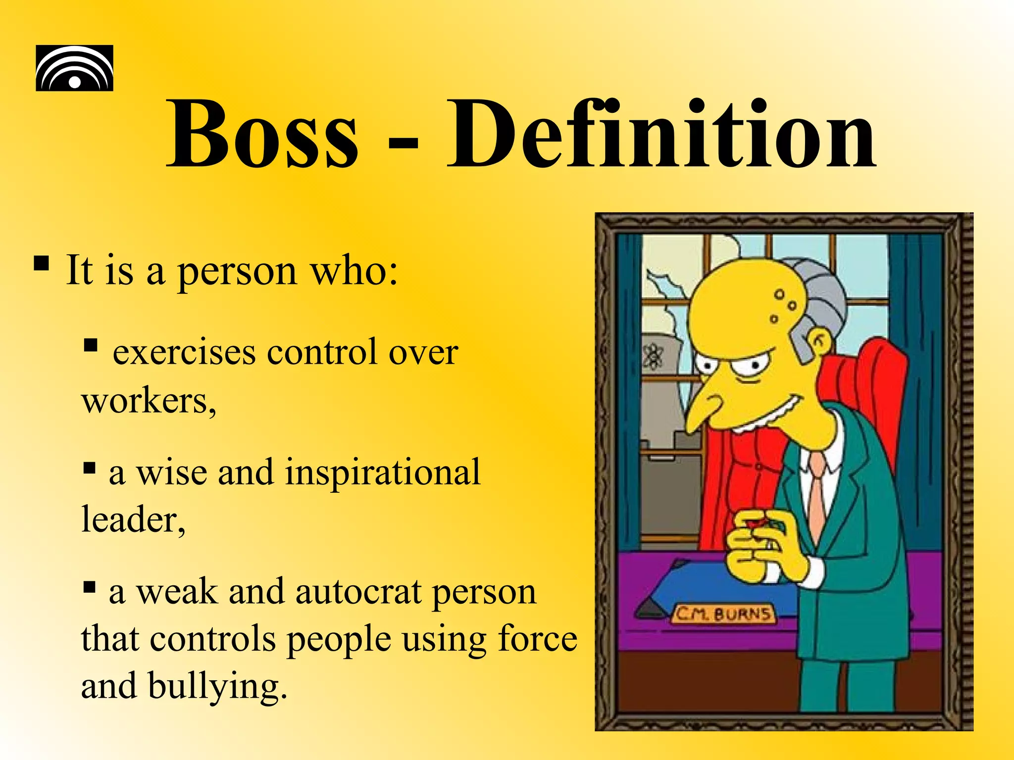 Boss - Definition
 It is a person who:
   exercises control over
  workers,
   a wise and inspirational
  leader,
   a weak and autocrat person
  that controls people using force
  and bullying.
 