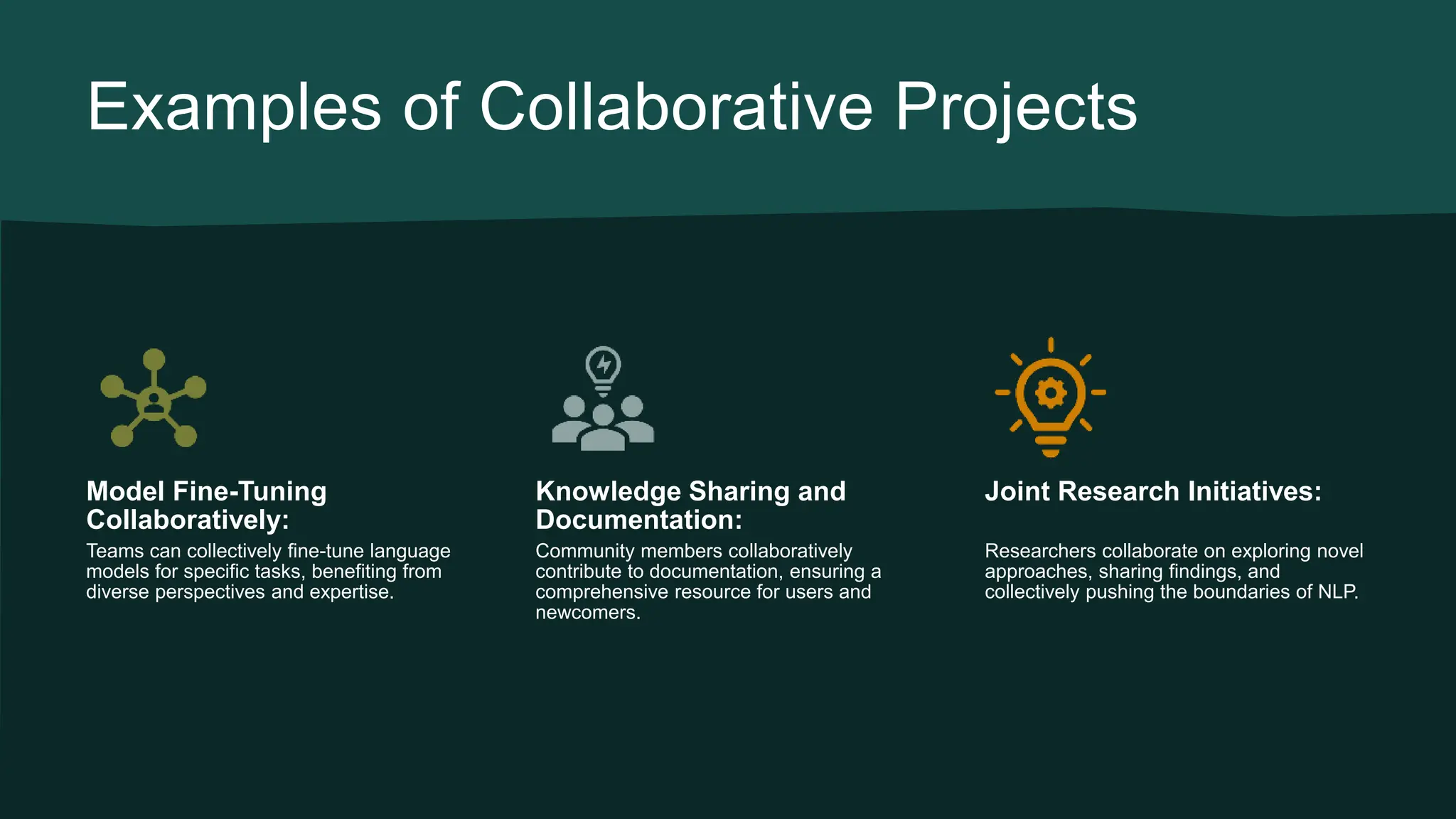 Examples of Collaborative Projects Model Fine-Tuning Collaboratively: Teams can collectively fine-tune language models for specific tasks, benefiting from diverse perspectives and expertise. Knowledge Sharing and Documentation: Community members collaboratively contribute to documentation, ensuring a comprehensive resource for users and newcomers. Joint Research Initiatives: Researchers collaborate on exploring novel approaches, sharing findings, and collectively pushing the boundaries of NLP. 