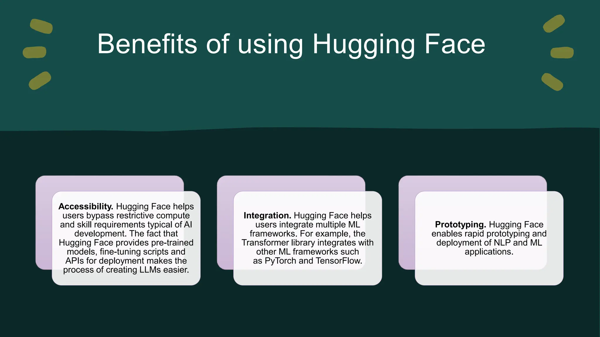 Benefits of using Hugging Face Accessibility. Hugging Face helps users bypass restrictive compute and skill requirements typical of AI development. The fact that Hugging Face provides pre-trained models, fine-tuning scripts and APIs for deployment makes the process of creating LLMs easier. Integration. Hugging Face helps users integrate multiple ML frameworks. For example, the Transformer library integrates with other ML frameworks such as PyTorch and TensorFlow. Prototyping. Hugging Face enables rapid prototyping and deployment of NLP and ML applications. 