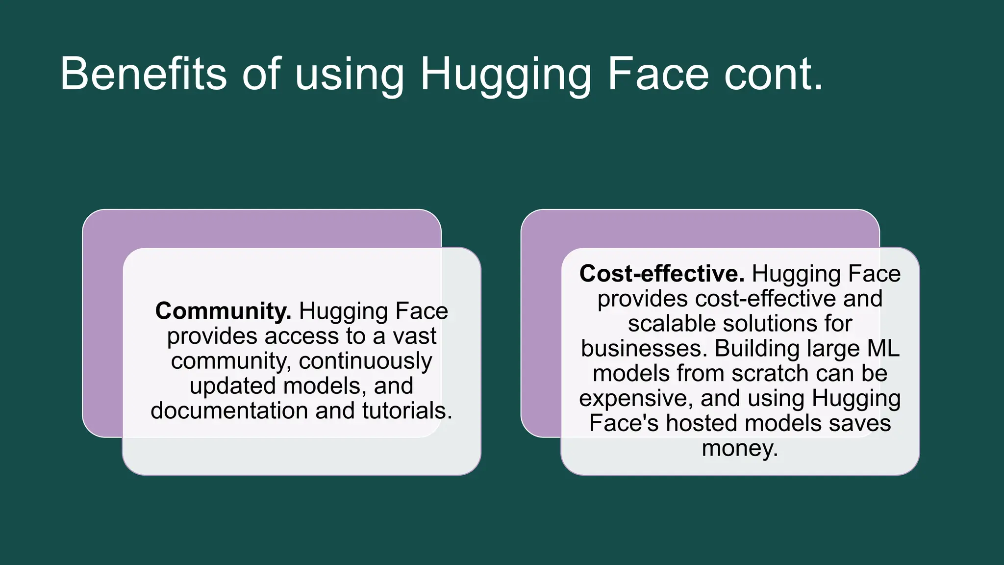 Benefits of using Hugging Face cont. Community. Hugging Face provides access to a vast community, continuously updated models, and documentation and tutorials. Cost-effective. Hugging Face provides cost-effective and scalable solutions for businesses. Building large ML models from scratch can be expensive, and using Hugging Face's hosted models saves money. 