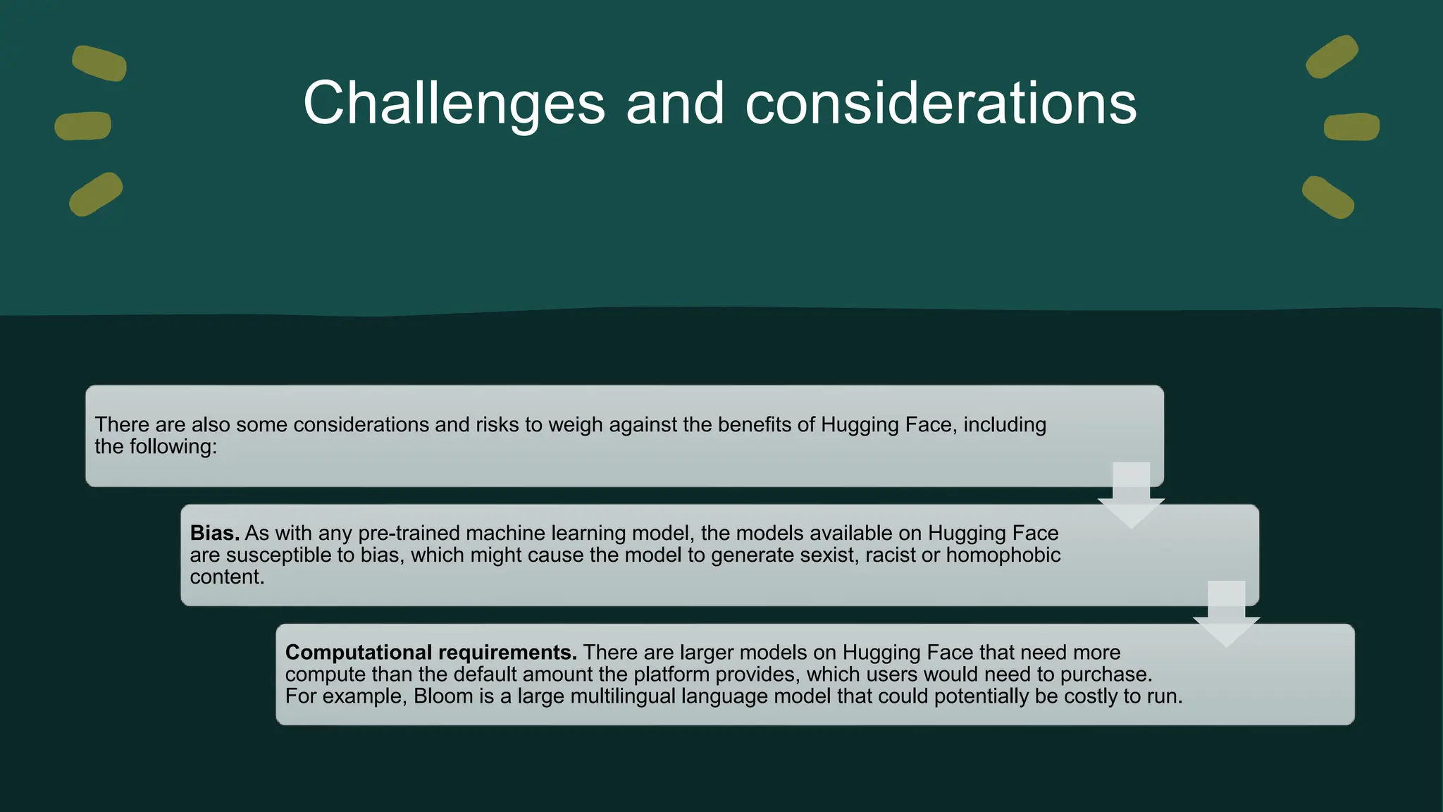 Challenges and considerations There are also some considerations and risks to weigh against the benefits of Hugging Face, including the following: Bias. As with any pre-trained machine learning model, the models available on Hugging Face are susceptible to bias, which might cause the model to generate sexist, racist or homophobic content. Computational requirements. There are larger models on Hugging Face that need more compute than the default amount the platform provides, which users would need to purchase. For example, Bloom is a large multilingual language model that could potentially be costly to run. 