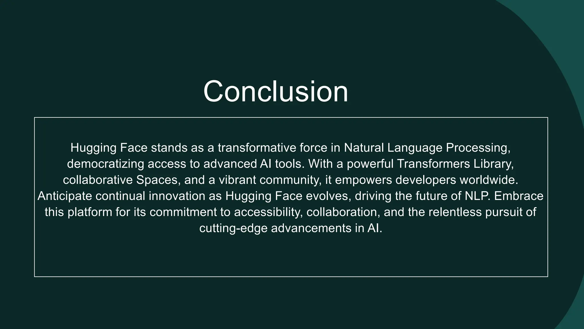 Conclusion Hugging Face stands as a transformative force in Natural Language Processing, democratizing access to advanced AI tools. With a powerful Transformers Library, collaborative Spaces, and a vibrant community, it empowers developers worldwide. Anticipate continual innovation as Hugging Face evolves, driving the future of NLP. Embrace this platform for its commitment to accessibility, collaboration, and the relentless pursuit of cutting-edge advancements in AI. 