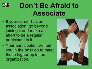 Don´t Be Afraid to Associate If your career has an association, go beyond joining it and make an effort to be a regular participant in it.  Your participation will put you in the position to meet those higher up in the organization. 