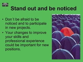Stand out and be noticed  Don´t be afraid to be noticed and to participate in new projects. Your changes to improve your skills and professional experience could be important for new positions. 