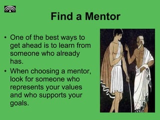 Find a Mentor One of the best ways to get ahead is to learn from someone who already has. When choosing a mentor, look for someone who represents your values and who supports your goals.  
