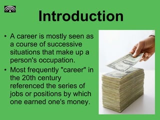 Introduction A career is mostly seen as a course of successive situations that make up a person's occupation. Most frequently "career" in the 20th century referenced the series of jobs or positions by which one earned one's money. 