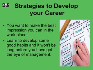 Strategies to Develop  your Career You want to make the best impression you can in the work place.  Learn to develop some good habits and it won't be long before you have got the eye of management.  