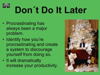 Don´t Do It Later Procrastinating has always been a major problem. Identify how you’re procrastinating and create a system to discourage yourself from doing so. It will dramatically increase your productivity.  