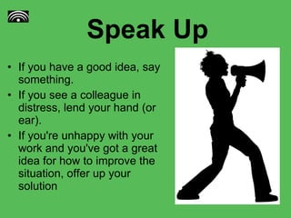 Speak Up If you have a good idea, say something.  If you see a colleague in distress, lend your hand (or ear).  If you're unhappy with your work and you've got a great idea for how to improve the situation, offer up your solution 