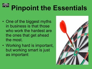 Pinpoint the Essentials One of the biggest myths in business is that those who work the hardest are the ones that get ahead the most.  Working hard is important, but working smart is just as important 