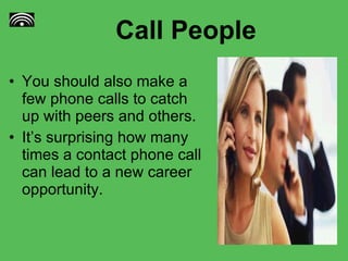 Call People You should also make a few phone calls to catch up with peers and others. It’s surprising how many times a contact phone call can lead to a new career opportunity. 