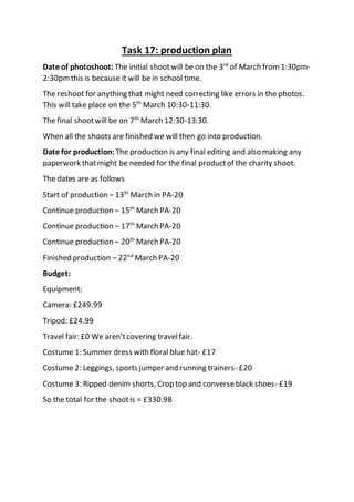 Task 17: production plan
Date of photoshoot: The initial shootwill be on the 3rd
of March from 1:30pm-
2:30pm this is because it will be in school time.
The reshoot for anything that might need correcting like errors in the photos.
This will take place on the 5th
March 10:30-11:30.
The final shootwill be on 7th
March 12:30-13:30.
When all the shoots are finished we will then go into production.
Date for production: The production is any final editing and also making any
paperwork thatmight be needed for the final productof the charity shoot.
The dates are as follows
Start of production – 13th
March in PA-20
Continue production – 15th
March PA-20
Continue production – 17th
March PA-20
Continue production – 20th
March PA-20
Finished production – 22nd
March PA-20
Budget:
Equipment:
Camera: £249.99
Tripod: £24.99
Travel fair: £0 We aren’tcovering travelfair.
Costume 1: Summer dress with floral blue hat- £17
Costume 2: Leggings, sports jumper and running trainers- £20
Costume 3: Ripped denim shorts, Crop top and converseblack shoes- £19
So the total for the shootis = £330.98
 