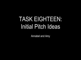 TASK EIGHTEEN:
Initial Pitch Ideas
Annabel and Amy
 
