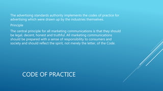 CODE OF PRACTICE
The advertising standards authority implements the codes of practice for
advertising which were drawn up by the industries themselves.
Principle
The central principle for all marketing communications is that they should
be legal, decent, honest and truthful. All marketing communications
should be prepared with a sense of responsibility to consumers and
society and should reflect the spirit, not merely the letter, of the Code.
 
