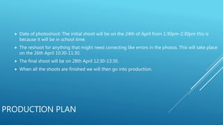 PRODUCTION PLAN
 Date of photoshoot: The initial shoot will be on the 24th of April from 1:30pm-2:30pm this is
because it will be in school time.
 The reshoot for anything that might need correcting like errors in the photos. This will take place
on the 26th April 10:30-11:30.
 The final shoot will be on 28th April 12:30-13:30.
 When all the shoots are finished we will then go into production.
 