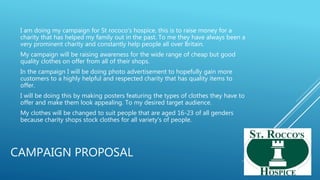 CAMPAIGN PROPOSAL
I am doing my campaign for St rococo's hospice, this is to raise money for a
charity that has helped my family out in the past. To me they have always been a
very prominent charity and constantly help people all over Britain.
My campaign will be raising awareness for the wide range of cheap but good
quality clothes on offer from all of their shops.
In the campaign I will be doing photo advertisement to hopefully gain more
customers to a highly helpful and respected charity that has quality items to
offer.
I will be doing this by making posters featuring the types of clothes they have to
offer and make them look appealing. To my desired target audience.
My clothes will be changed to suit people that are aged 16-23 of all genders
because charity shops stock clothes for all variety's of people.
 