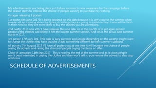 SCHEDULE OF ADVERTISEMENTS
My advertisements are taking place just before summer to raise awareness for the campaign before
the season starts to increase the chance of people wanting to purchase my clothing.
4 stages releasing 3 posters.
1st poster: 6th June 2017 It is being released on this date because it is very close to the summer when
people will be thinking about the types of clothing they are going to switch to buy. It also will be fresh
in their mind so they are more likely to buy the clothes you are advertising.
2nd poster: 21st June 2017 I have released this one later on in the month as to yet again remind
people of the clothes just before it hits the busiest summer section. And this is the actual date summer
starts in 2017.
3rd poster: 17th July 2017 This date is early summer and people depending on the weather might want
to change the clothes they have bought or add something different to their summer cupboard.
All posters: 7th August 2017 if I have all posters out at one time it will increase the chance of people
seeing the adverts and raising the chance of people buying the items on offer.
Close of campaign: 11th Sept 2017 This is nearing the end of the summer and as it closes people
won’t be as interested in buying the clothes and they won’t sell so you remove the adverts to also stop
confusion.
 