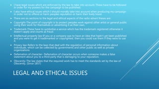 LEGAL AND ETHICAL ISSUES
 I have legal issues which are enforced by the law to take into account. These have to be followed
in order for my posters for the campaign to be published.
 I also have ethical issues which I should morally take into account when producing my campaign
in order not to offend or harm peoples reputation or harm their lively hood.
 There are six sections to the legal and ethical aspects of the radio advert theses are:
 Copyright-The point of copyright is to protect peoples work against other artist or general public
using their work for themselves or advertising it as their own.
 Trademark-These have to symbolise a service which has the trademark registered otherwise it
doesn’t apply and counts as fraud.
 Intellectual property law-If you or a company was to have an idea that hadn’t yet been published
and you were to get it trademarked or copyrighted, then you could sue them if they were to use
it.
 Privacy law-Refers to the laws that deal with the regulation of personal information about
individuals, which can be collected by governments and other public as well as private
organizations
 Defamation of character- Defamation of character occurs when someone makes a false
statement about you to a third party that is damaging to your reputation.
 Obscenity-The law states that the required work has to meet the standards set by the law of
Obscenity. (Since 1857)
 