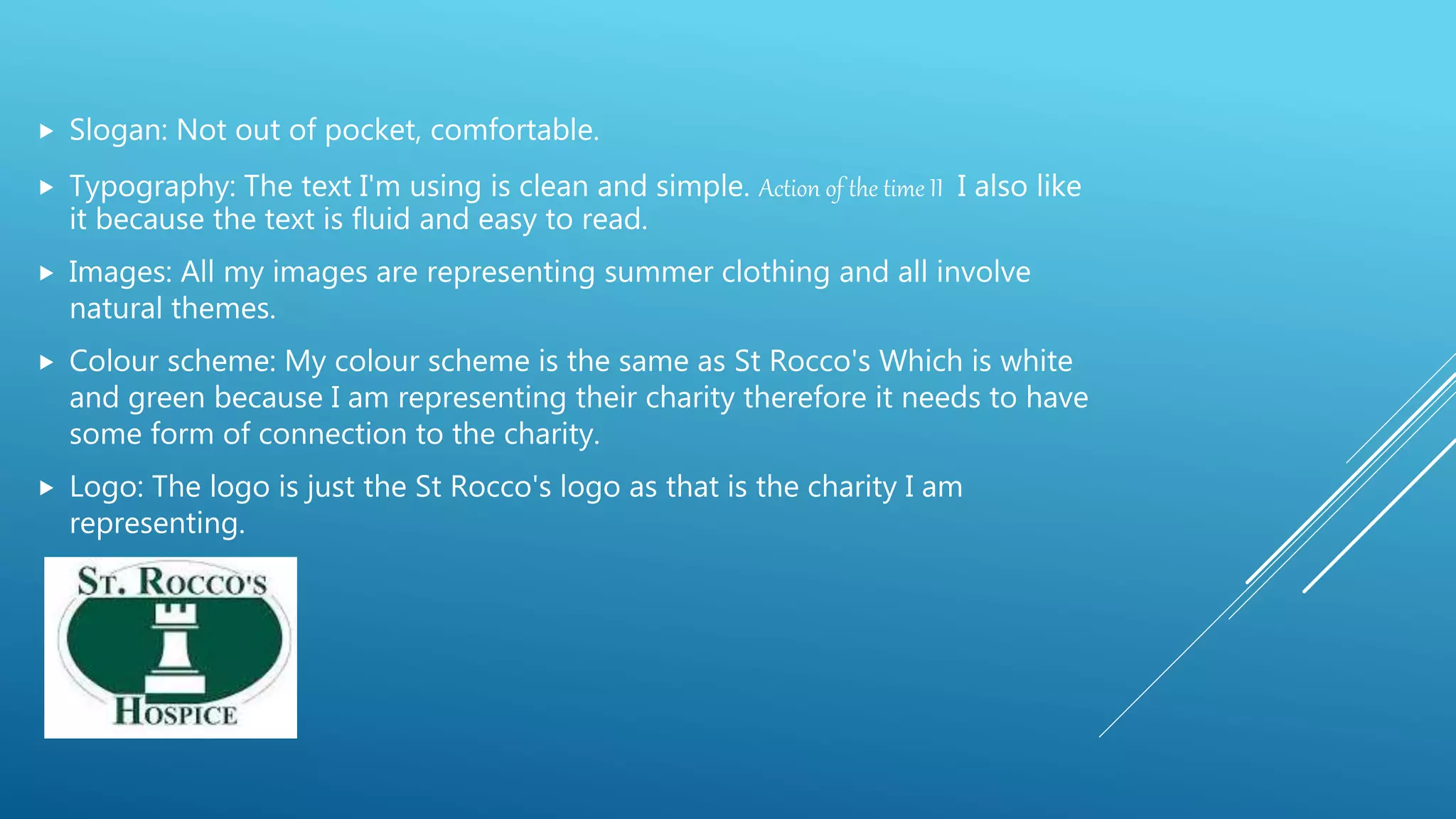  Slogan: Not out of pocket, comfortable.
 Typography: The text I'm using is clean and simple. Action of the time II I also like
it because the text is fluid and easy to read.
 Images: All my images are representing summer clothing and all involve
natural themes.
 Colour scheme: My colour scheme is the same as St Rocco's Which is white
and green because I am representing their charity therefore it needs to have
some form of connection to the charity.
 Logo: The logo is just the St Rocco's logo as that is the charity I am
representing.
 