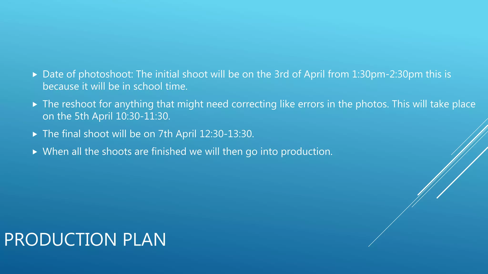 PRODUCTION PLAN
 Date of photoshoot: The initial shoot will be on the 3rd of April from 1:30pm-2:30pm this is
because it will be in school time.
 The reshoot for anything that might need correcting like errors in the photos. This will take place
on the 5th April 10:30-11:30.
 The final shoot will be on 7th April 12:30-13:30.
 When all the shoots are finished we will then go into production.
 