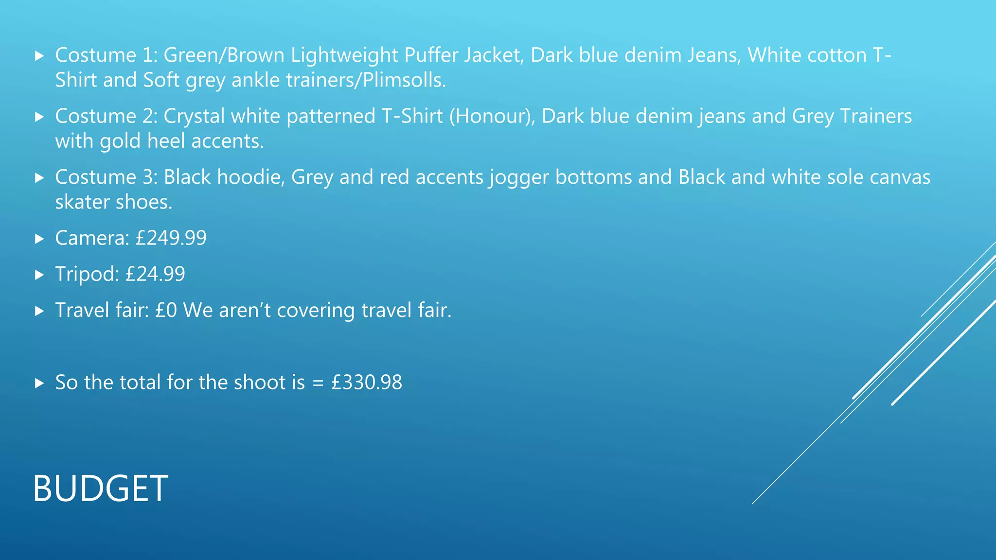 BUDGET
 Costume 1: Green/Brown Lightweight Puffer Jacket, Dark blue denim Jeans, White cotton T-
Shirt and Soft grey ankle trainers/Plimsolls.
 Costume 2: Crystal white patterned T-Shirt (Honour), Dark blue denim jeans and Grey Trainers
with gold heel accents.
 Costume 3: Black hoodie, Grey and red accents jogger bottoms and Black and white sole canvas
skater shoes.
 Camera: £249.99
 Tripod: £24.99
 Travel fair: £0 We aren’t covering travel fair.
 So the total for the shoot is = £330.98
 