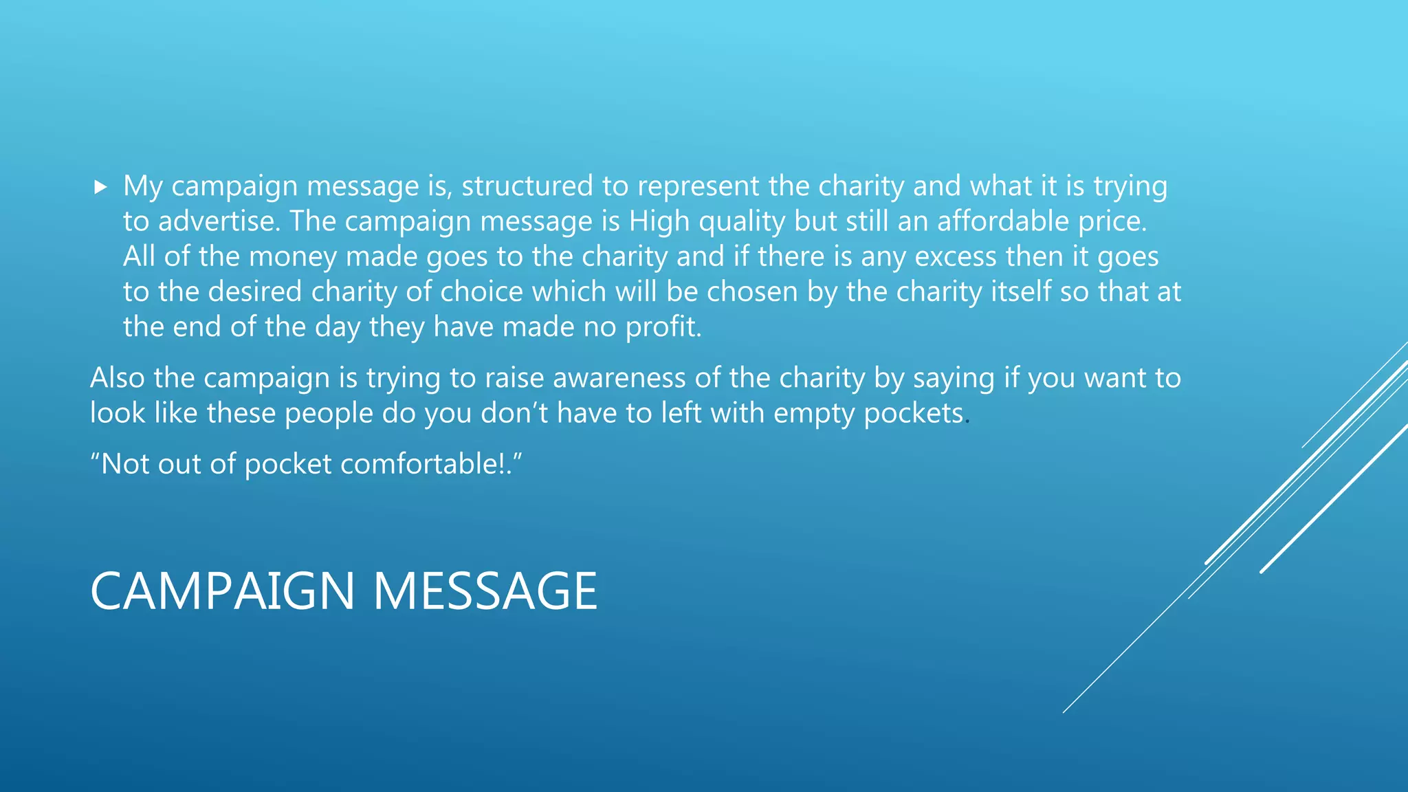 CAMPAIGN MESSAGE
 My campaign message is, structured to represent the charity and what it is trying
to advertise. The campaign message is High quality but still an affordable price.
All of the money made goes to the charity and if there is any excess then it goes
to the desired charity of choice which will be chosen by the charity itself so that at
the end of the day they have made no profit.
Also the campaign is trying to raise awareness of the charity by saying if you want to
look like these people do you don’t have to left with empty pockets.
“Not out of pocket comfortable!.”
 