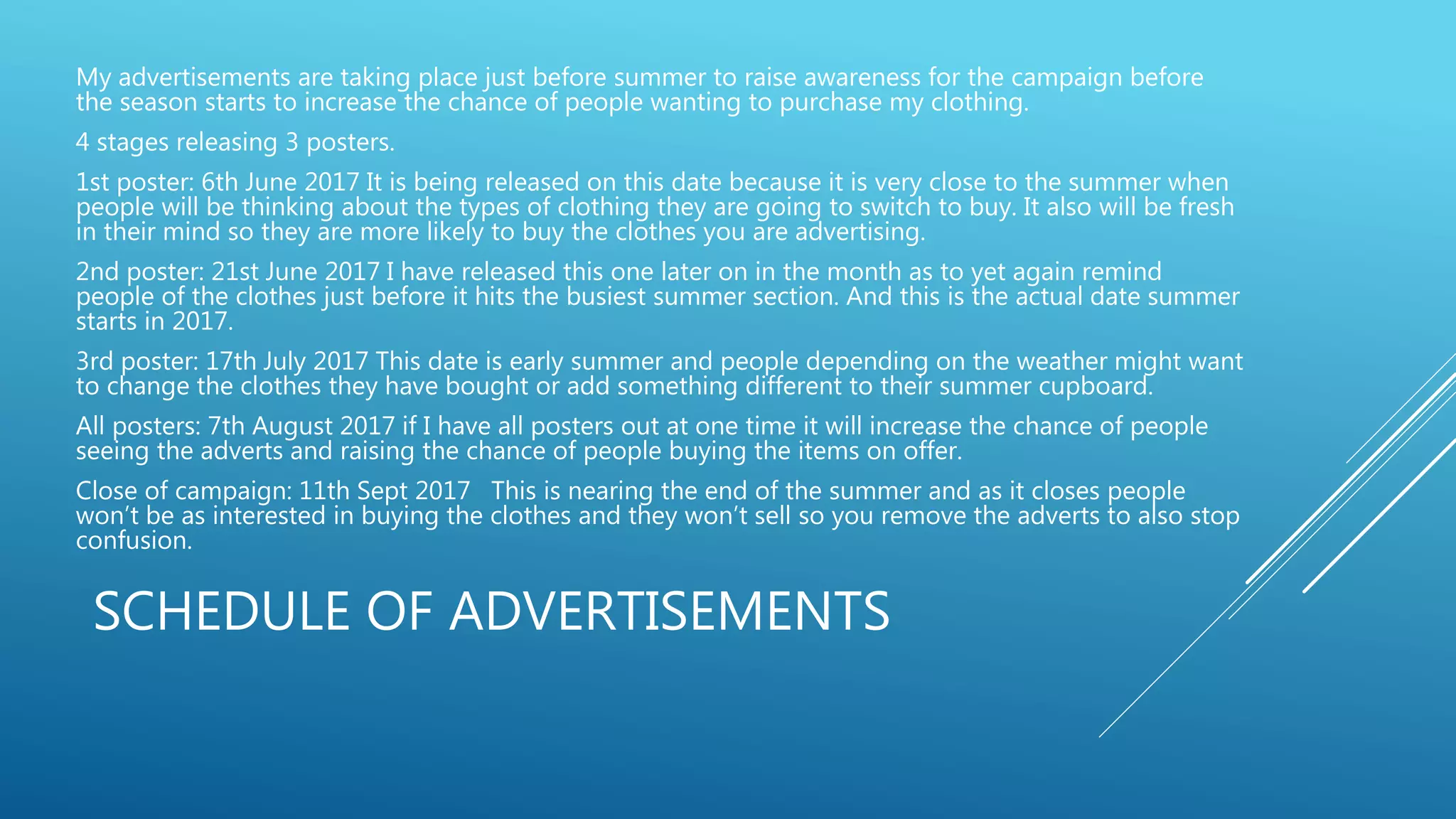 SCHEDULE OF ADVERTISEMENTS
My advertisements are taking place just before summer to raise awareness for the campaign before
the season starts to increase the chance of people wanting to purchase my clothing.
4 stages releasing 3 posters.
1st poster: 6th June 2017 It is being released on this date because it is very close to the summer when
people will be thinking about the types of clothing they are going to switch to buy. It also will be fresh
in their mind so they are more likely to buy the clothes you are advertising.
2nd poster: 21st June 2017 I have released this one later on in the month as to yet again remind
people of the clothes just before it hits the busiest summer section. And this is the actual date summer
starts in 2017.
3rd poster: 17th July 2017 This date is early summer and people depending on the weather might want
to change the clothes they have bought or add something different to their summer cupboard.
All posters: 7th August 2017 if I have all posters out at one time it will increase the chance of people
seeing the adverts and raising the chance of people buying the items on offer.
Close of campaign: 11th Sept 2017 This is nearing the end of the summer and as it closes people
won’t be as interested in buying the clothes and they won’t sell so you remove the adverts to also stop
confusion.
 