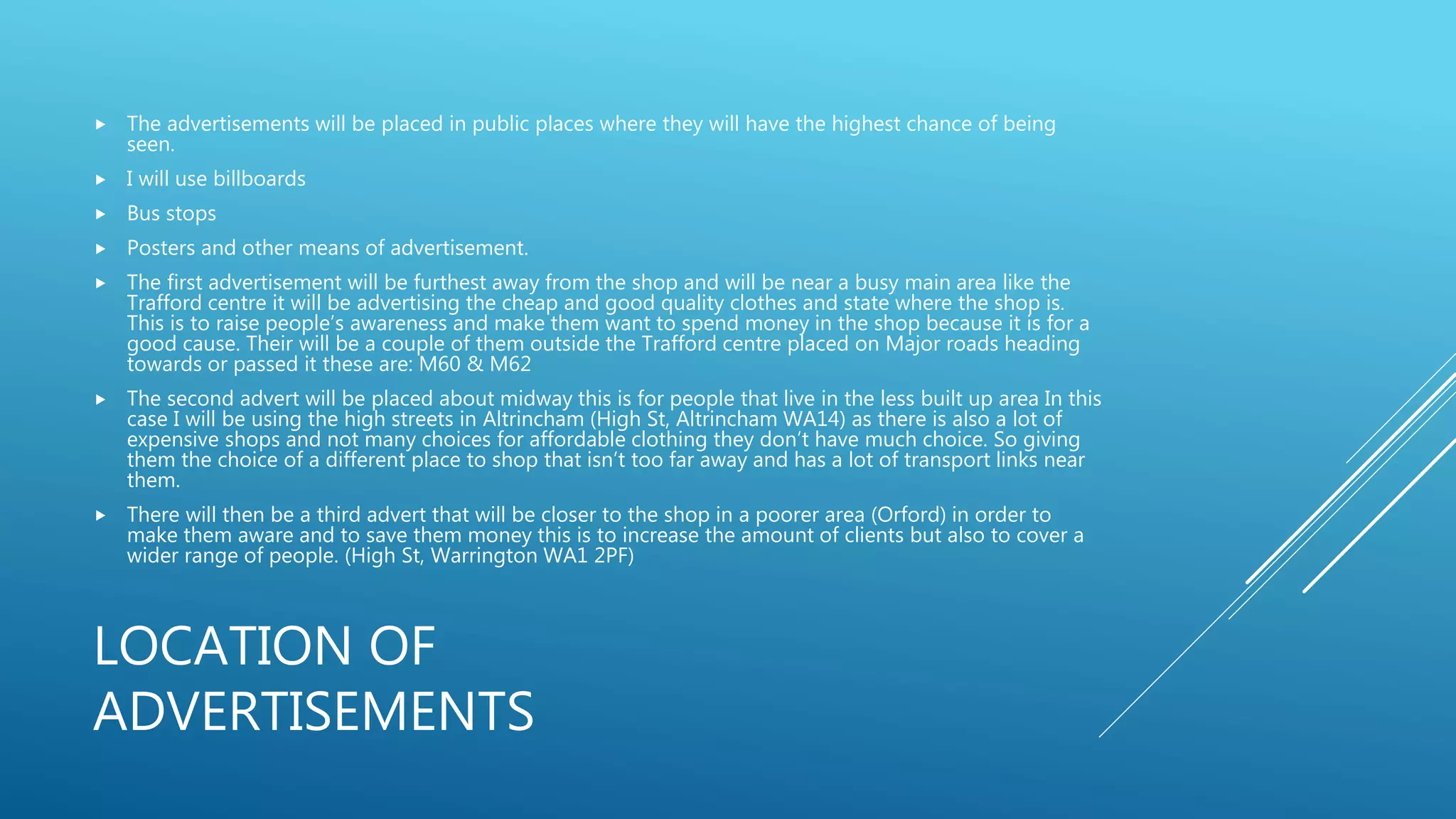 LOCATION OF
ADVERTISEMENTS
 The advertisements will be placed in public places where they will have the highest chance of being
seen.
 I will use billboards
 Bus stops
 Posters and other means of advertisement.
 The first advertisement will be furthest away from the shop and will be near a busy main area like the
Trafford centre it will be advertising the cheap and good quality clothes and state where the shop is.
This is to raise people’s awareness and make them want to spend money in the shop because it is for a
good cause. Their will be a couple of them outside the Trafford centre placed on Major roads heading
towards or passed it these are: M60 & M62
 The second advert will be placed about midway this is for people that live in the less built up area In this
case I will be using the high streets in Altrincham (High St, Altrincham WA14) as there is also a lot of
expensive shops and not many choices for affordable clothing they don’t have much choice. So giving
them the choice of a different place to shop that isn’t too far away and has a lot of transport links near
them.
 There will then be a third advert that will be closer to the shop in a poorer area (Orford) in order to
make them aware and to save them money this is to increase the amount of clients but also to cover a
wider range of people. (High St, Warrington WA1 2PF)
 