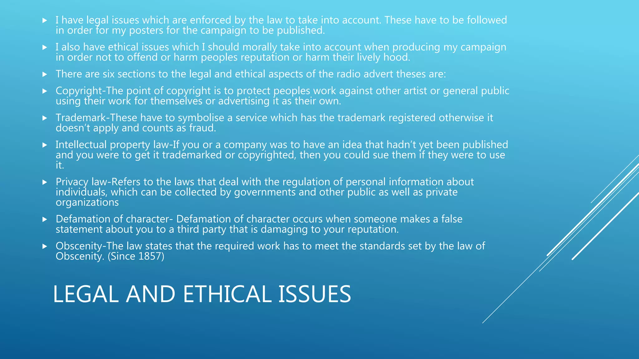 LEGAL AND ETHICAL ISSUES
 I have legal issues which are enforced by the law to take into account. These have to be followed
in order for my posters for the campaign to be published.
 I also have ethical issues which I should morally take into account when producing my campaign
in order not to offend or harm peoples reputation or harm their lively hood.
 There are six sections to the legal and ethical aspects of the radio advert theses are:
 Copyright-The point of copyright is to protect peoples work against other artist or general public
using their work for themselves or advertising it as their own.
 Trademark-These have to symbolise a service which has the trademark registered otherwise it
doesn’t apply and counts as fraud.
 Intellectual property law-If you or a company was to have an idea that hadn’t yet been published
and you were to get it trademarked or copyrighted, then you could sue them if they were to use
it.
 Privacy law-Refers to the laws that deal with the regulation of personal information about
individuals, which can be collected by governments and other public as well as private
organizations
 Defamation of character- Defamation of character occurs when someone makes a false
statement about you to a third party that is damaging to your reputation.
 Obscenity-The law states that the required work has to meet the standards set by the law of
Obscenity. (Since 1857)
 