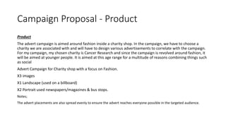 Campaign Proposal - Product
Product
The advert campaign is aimed around fashion inside a charity shop. In the campaign, we have to choose a
charity we are associated with and will have to design various advertisements to correlate with the campaign.
For my campaign, my chosen charity is Cancer Research and since the campaign is revolved around fashion, it
will be aimed at younger people. It is aimed at this age range for a multitude of reasons combining things such
as social
Advert Campaign for Charity shop with a focus on Fashion.
X3 images
X1 Landscape (used on a billboard)
X2 Portrait used newspapers/magazines & bus stops.
Notes;
The advert placements are also spread evenly to ensure the advert reaches everyone possible in the targeted audience.
 