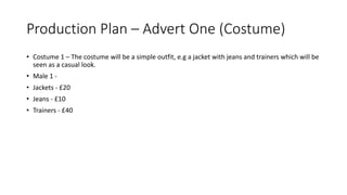 Production Plan – Advert One (Costume)
• Costume 1 – The costume will be a simple outfit, e.g a jacket with jeans and trainers which will be
seen as a casual look.
• Male 1 -
• Jackets - £20
• Jeans - £10
• Trainers - £40
 